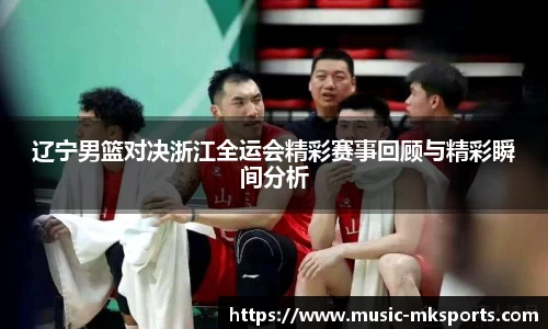 辽宁男篮对决浙江全运会精彩赛事回顾与精彩瞬间分析